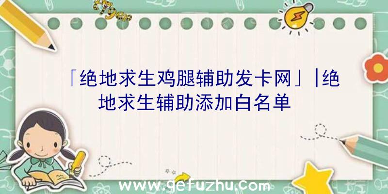 「绝地求生鸡腿辅助发卡网」|绝地求生辅助添加白名单